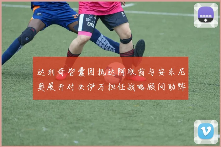 达利奇智囊团抵达阿联酋与安东尼奥展开对决伊万担任战略顾问助阵